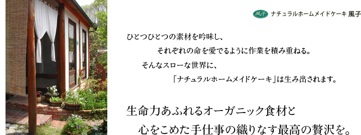 ナチュラルホームメイドケーキ風子 - ひとつひとつの素材を吟味し、それぞれの命を愛でるように作業を積み重ねる。そんなスローな世界に、「ナチュラルホームメイドケーキ」は生み出されます。生命力あふれるオーガニック食材と心をこめた手仕事の織りなす最高の贅沢を。